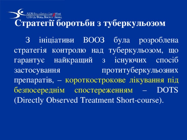 Стратегії боротьби з туберкульозом    З ініціативи ВООЗ була розроблена стратегія контролю над туберкульозом, що гарантує найкращий з існуючих спосіб застосування протитуберкульозних препаратів, – короткострокове лікування під безпосереднім спостереженням – DOTS (Dіrectly Observed Treatment Short-course).  