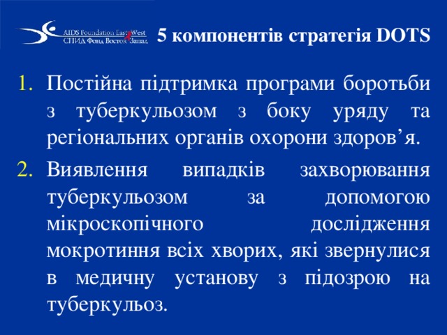 5 компонентів стратегія DOTS Постійна підтримка програми боротьби з туберкульозом з боку уряду та регіональних органів охорони здоров’я. Виявлення випадків захворювання туберкульозом за допомогою мікроскопічного дослідження мокротиння всіх хворих, які звернулися в медичну установу з підозрою на туберкульоз. 