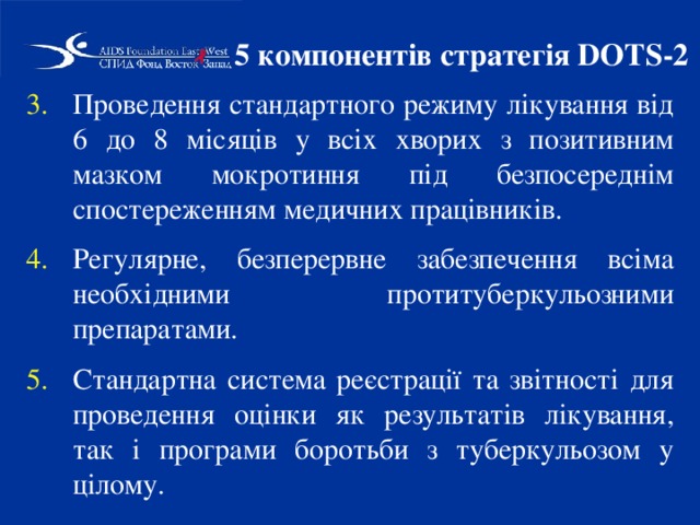 5 компонентів стратегія DOTS-2 Проведення стандартного режиму лікування від 6 до 8 місяців у всіх хворих з позитивним мазком мокротиння під безпосереднім спостереженням медичних працівників. Регулярне, безперервне забезпечення всіма необхідними протитуберкульозними препаратами. Стандартна система реєстрації та звітності для проведення оцінки як результатів лікування, так і програми боротьби з туберкульозом у цілому.  