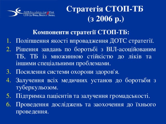 Стратегія СТОП-ТБ  (з 2006 р.) Компоненти стратегії СТОП-ТБ: Поліпшення якості впровадження ДОТС стратегії. Рішення завдань по боротьбі з ВІЛ-асоційованим ТБ, ТБ із множинною стійкістю до ліків та іншими спеціальними проблемами. Посилення системи охорони здоров'я. Залучення всіх медичних установ до боротьби з туберкульозом. Підтримка пацієнтів та залучення громадськості. Проведення досліджень та заохочення до їхнього проведення. 