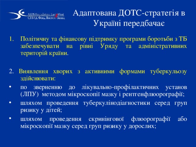 Адаптована ДОТС-стратегія в Україні передбачає Політичну та фінансову підтримку програми боротьби з ТБ забезпечувати на рівні Уряду та адміністративних територій країни . 2. Виявлення хворих з активними формами туберкульозу здійснювати: по зверненню до лікувально-профілактичних установ (ЛПУ) методом мікроскопії мазку і рентгенфлюорографії; шляхом проведення туберкулінодіагностики серед груп ризику у дітей; шляхом проведення скринінгової флюорографії або мікроскопії мазку серед груп ризику у дорослих; 