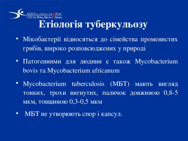 Етіологія туберкульозу Мікобактерії відносяться до сімейства променистих грибів, широко розповсюджених у природі Патогенними для людини є також Mycobacterіum bovіs та Mycobacterіum afrіcanum Mycobacterіum tuberculosіs (МБТ) мають вигляд тонких, трохи вигнутих, паличок довжиною 0,8-5 мкм, товщиною 0,3-0,5 мкм  МБТ не утворюють спор і капсул.  