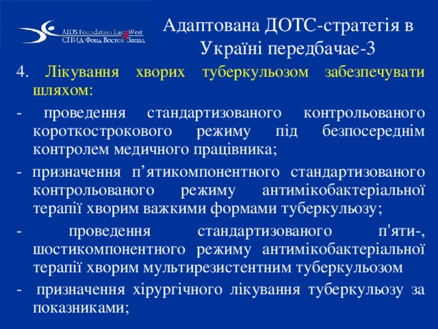 Адаптована ДОТС-стратегія в Україні передбачає-3 4. Лікування хворих туберкульозом забезпечувати шляхом: - проведення стандартизованого контрольованого короткострокового режиму під безпосереднім контролем медичного працівника; - призначення п’ятикомпонентного стандартизованого контрольованого режиму антимікобактеріальної терапії хворим важкими формами туберкульозу; - проведення стандартизованого п'яти-, шостикомпонентного режиму антимікобактеріальної терапії хворим мультирезистентним туберкульозом - призначення хірургічного лікування туберкульозу за показниками; 