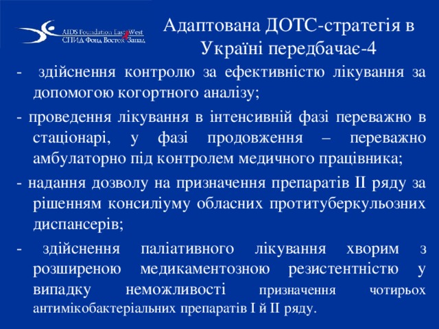 Адаптована ДОТС-стратегія в Україні передбачає-4 - здійснення контролю за ефективністю лікування за допомогою когортного аналізу; - проведення лікування в інтенсивній фазі переважно в стаціонарі, у фазі продовження – переважно амбулаторно під контролем медичного працівника; - надання дозволу на призначення препаратів ІІ ряду за рішенням консиліуму обласних протитуберкульозних диспансерів; - здійснення паліативного лікування хворим з розширеною медикаментозною резистентністю у випадку неможливості призначення чотирьох антимікобактеріальних препаратів І й ІІ ряду. 