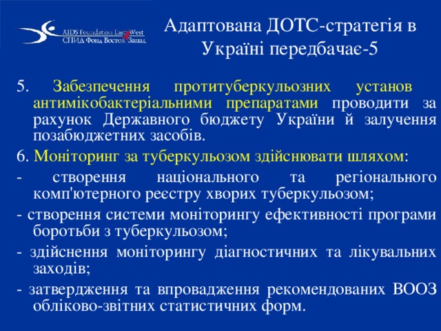 Адаптована ДОТС-стратегія в Україні передбачає-5 5. Забезпечення протитуберкульозних установ антимікобактеріальними препаратами проводити за рахунок Державного бюджету України й залучення позабюджетних засобів. 6. Моніторинг за туберкульозом здійснювати шляхом : - створення національного та регіонального комп'ютерного реєстру хворих туберкульозом; - створення системи моніторингу ефективності програми боротьби з туберкульозом; - здійснення моніторингу діагностичних та лікувальних заходів; - затвердження та впровадження рекомендованих ВООЗ обліково-звітних статистичних форм. 