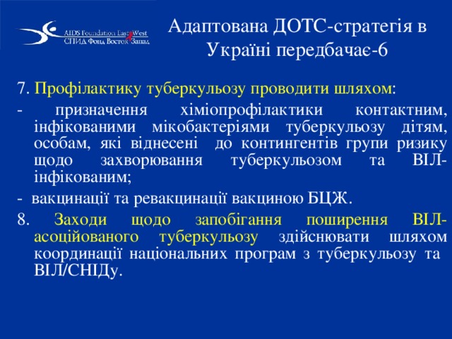 Адаптована ДОТС-стратегія в Україні передбачає-6 7. Профілактику туберкульозу проводити шляхом : - призначення хіміопрофілактики контактним, інфікованими мікобактеріями туберкульозу дітям, особам, які віднесені до контингентів групи ризику щодо захворювання туберкульозом та ВІЛ-інфікованим; - вакцинації та ревакцинації вакциною БЦЖ. 8. Заходи щодо запобігання поширення ВІЛ-асоційованого туберкульозу здійснювати шляхом координації національних програм з туберкульозу та ВІЛ/СНІДу. 