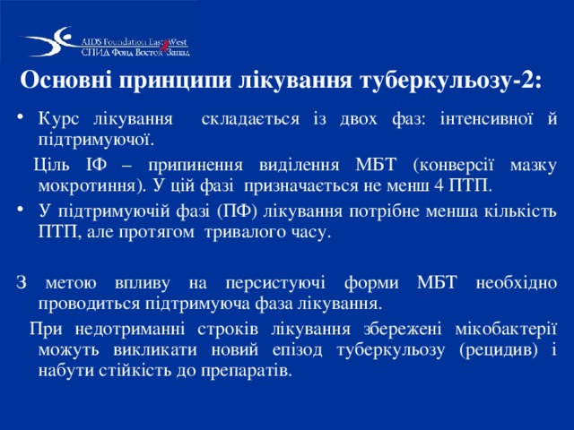 Основні принципи лікування туберкульозу-2:  Курс лікування складається із двох фаз: інтенсивної й підтримуючої.  Ціль ІФ – припинення виділення МБТ (конверсії мазку мокротиння). У цій фазі призначається не менш 4 ПТП. У підтримуючій фазі (ПФ) лікування потрібне менша кількість ПТП, але протягом тривалого часу. З метою впливу на персистуючі форми МБТ необхідно проводиться підтримуюча фаза лікування.  При недотриманні строків лікування збережені мікобактерії можуть викликати новий епізод туберкульозу (рецидив) і набути стійкість до препаратів. 