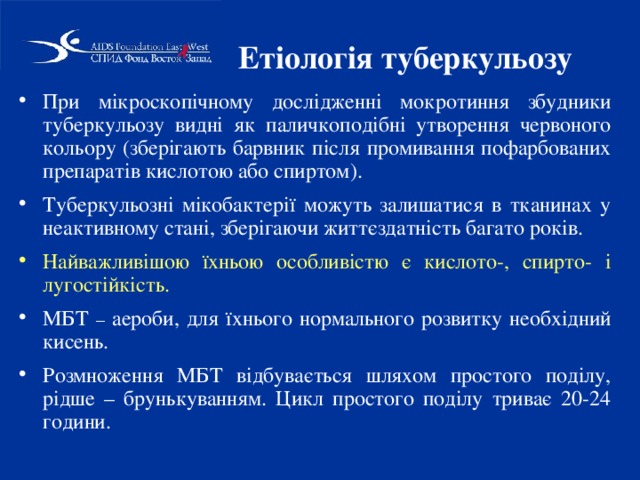 Етіологія туберкульозу При мікроскопічному дослідженні мокротиння збудники туберкульозу видні як паличкоподібні утворення червоного кольору (зберігають барвник після промивання пофарбованих препаратів кислотою або спиртом). Туберкульозні мікобактерії можуть залишатися в тканинах у неактивному стані, зберігаючи життєздатність багато років. Найважливішою їхньою особливістю є кислото-, спирто- і лугостійкість. МБТ – аероби, для їхнього нормального розвитку необхідний кисень. Розмноження МБТ відбувається шляхом простого поділу, рідше – брунькуванням. Цикл простого поділу триває 20-24 години. 