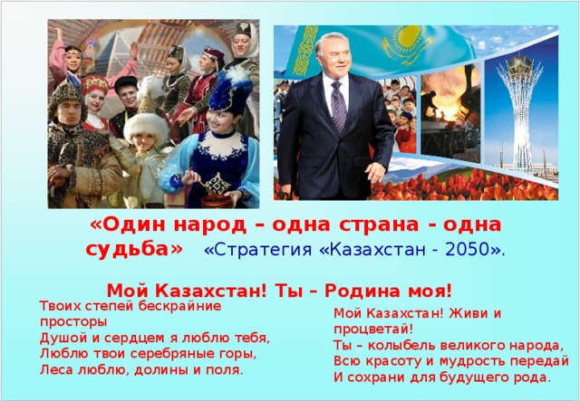«Один народ – одна страна - одна судьба»  «Стратегия «Казахстан - 2050». Мой Казахстан! Ты – Родина моя! Твоих степей бескрайние просторы Душой и сердцем я люблю тебя, Люблю твои серебряные горы, Леса люблю, долины и поля. Мой Казахстан! Живи и процветай! Ты – колыбель великого народа, Всю красоту и мудрость передай И сохрани для будущего рода. 