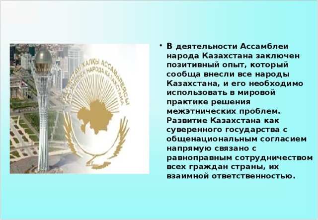В деятельности Ассамблеи народа Казахстана заключен позитивный опыт, который сообща внесли все народы Казахстана, и его необходимо использовать в мировой практике решения межэтнических проблем. Развитие Казахстана как суверенного государства с общенациональным согласием напрямую связано с равноправным сотрудничеством всех граждан страны, их взаимной ответственностью. 