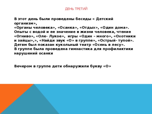 День третий                 В этот день были проведены беседы « Детский организм»,  «Органы человека», «Осанка», «Отдых», «Один дома».  Опыты с водой и ее значение в жизни человека, чтение «Огниво», «Оле- Лукое»,  игры «Один – много», «Охотники и зайцы»,», «Найди звук «О» в группе», «Острый- тупой».  Детям был показан кукольный театр «Осень в лесу».  В группе была проведена гимнастика для профилактики нарушений осанки    Вечером в группе дети обнаружили букву «О»  
