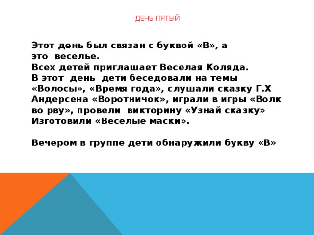 День пятый   Этот день был связан с буквой «В», а это  веселье.  Всех детей приглашает Веселая Коляда.  В этот  день  дети беседовали на темы «Волосы», «Время года», слушали сказку Г.Х Андерсена «Воротничок», играли в игры «Волк во рву», провели  викторину «Узнай сказку»  Изготовили «Веселые маски».         Вечером в группе дети обнаружили букву «В»  