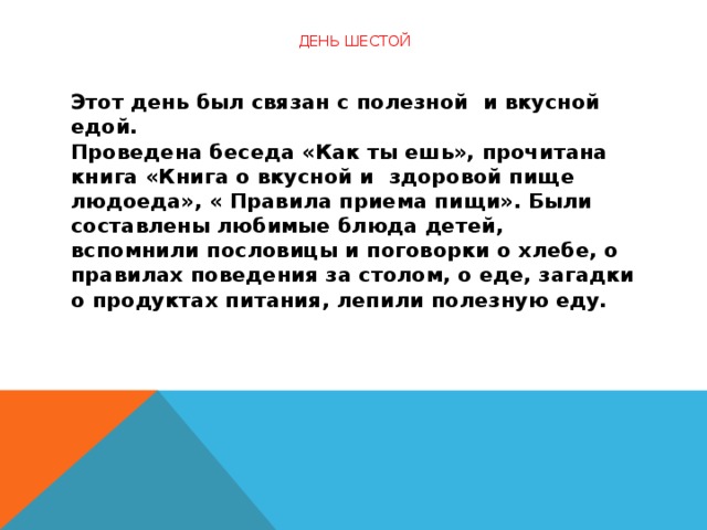 День шестой   Этот день был связан с полезной  и вкусной едой.  Проведена беседа «Как ты ешь», прочитана книга «Книга о вкусной и  здоровой пище людоеда», « Правила приема пищи». Были составлены любимые блюда детей, вспомнили пословицы и поговорки о хлебе, о правилах поведения за столом, о еде, загадки о продуктах питания, лепили полезную еду.    