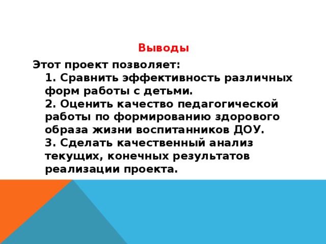 Выводы Этот проект позволяет:  1. Сравнить эффективность различных форм работы с детьми.  2. Оценить качество педагогической работы по формированию здорового образа жизни воспитанников ДОУ.  3. Сделать качественный анализ текущих, конечных результатов реализации проекта.   