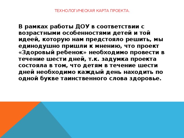 Технологическая карта проекта.   В рамках работы ДОУ в соответствии с возрастными особенностями детей и той идеей, которую нам предстояло решить, мы единодушно пришли к мнению, что проект  «Здоровый ребенок» необходимо провести в течение шести дней, т.к. задумка проекта состояла в том, что детям в течение шести дней необходимо каждый день находить по одной букве таинственного слова здоровье.   