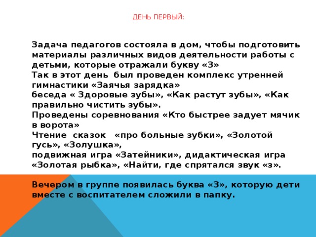 День первый:   Задача педагогов состояла в дом, чтобы подготовить материалы различных видов деятельности работы с детьми, которые отражали букву «З»  Так в этот день  был проведен комплекс утренней гимнастики «Заячья зарядка»  беседа « Здоровые зубы», «Как растут зубы», «Как правильно чистить зубы».  Проведены соревнования «Кто быстрее задует мячик в ворота»  Чтение  сказок   «про больные зубки», «Золотой гусь», «Золушка»,  подвижная игра «Затейники», дидактическая игра «Золотая рыбка», «Найти, где спрятался звук «з».   Вечером в группе появилась буква «З», которую дети вместе с воспитателем сложили в папку.  