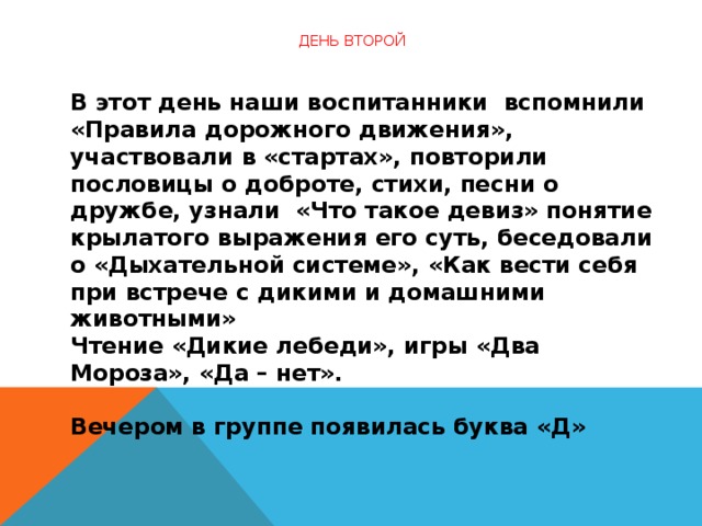 День второй   В этот день наши воспитанники  вспомнили «Правила дорожного движения», участвовали в «стартах», повторили пословицы о доброте, стихи, песни о дружбе, узнали  «Что такое девиз» понятие крылатого выражения его суть, беседовали о «Дыхательной системе», «Как вести себя при встрече с дикими и домашними животными»  Чтение «Дикие лебеди», игры «Два Мороза», «Да – нет».   Вечером в группе появилась буква «Д»  