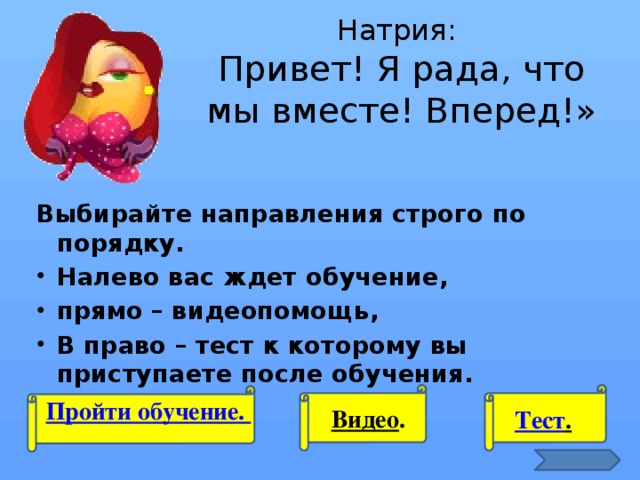 Натрия:  Привет! Я рада, что мы вместе! Вперед!» Выбирайте направления строго по порядку. Налево вас ждет обучение, прямо – видеопомощь, В право – тест к которому вы приступаете после обучения.  Пройти обучение. Видео . Тест .