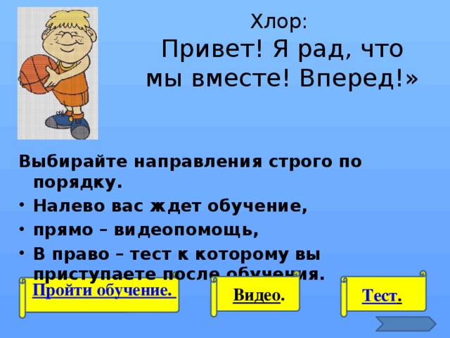 Хлор:  Привет! Я рад, что мы вместе! Вперед!» Выбирайте направления строго по порядку. Налево вас ждет обучение, прямо – видеопомощь, В право – тест к которому вы приступаете после обучения.  Пройти обучение. Видео . Тест .