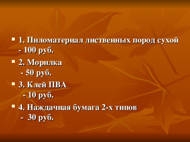 1. Пиломатериал лиственных пород сухой - 100 руб. 2. Морилка - 50 руб. 3. Клей ПВА - 10 руб. 4. Наждачная бумага 2-х типов - 30 руб. 