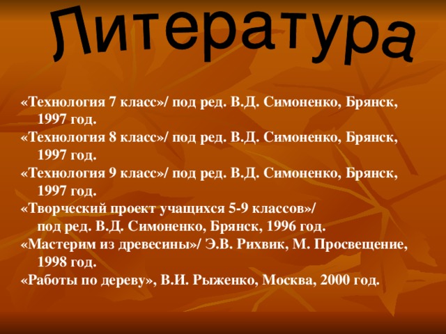  «Технология 7 класс»/ под ред. В.Д. Симоненко, Брянск, 1997 год. «Технология 8 класс»/ под ред. В.Д. Симоненко, Брянск, 1997 год. «Технология 9 класс»/ под ред. В.Д. Симоненко, Брянск, 1997 год. «Творческий проект учащихся 5-9 классов»/  под ред. В.Д. Симоненко, Брянск, 1996 год. «Мастерим из древесины»/ Э.В. Рихвик, М. Просвещение, 1998 год. «Работы по дереву», В.И. Рыженко, Москва, 2000 год. 