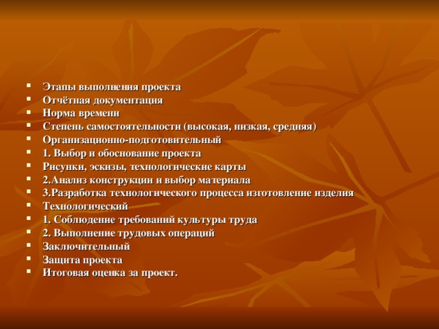 Этапы выполнения проекта Отчётная документация Норма времени Степень самостоятельности (высокая, низкая, средняя) Организационно-подготовительный 1. Выбор и обоснование проекта Рисунки, эскизы, технологические карты 2.Анализ конструкции и выбор материала 3.Разработка технологического процесса изготовление изделия Технологический 1. Соблюдение требований культуры труда 2. Выполнение трудовых операций Заключительный Защита проекта Итоговая оценка за проект. 