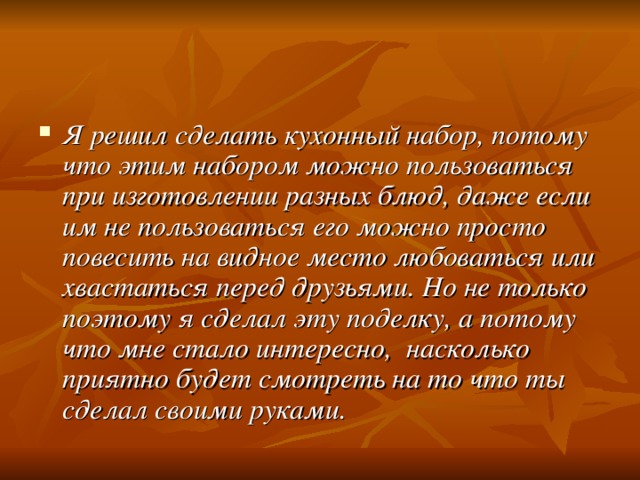 Я решил сделать кухонный набор, потому что этим набором можно пользоваться при изготовлении разных блюд, даже если им не пользоваться его можно просто повесить на видное место любоваться или хвастаться перед друзьями. Но не только поэтому я сделал эту поделку, а потому что мне стало интересно, насколько приятно будет смотреть на то что ты сделал своими руками. 