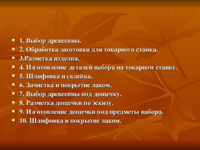 1. Выбор древесины. 2. Обработка заготовки для токарного станка. 3.Разметка изделия. 4. Изготовление деталей набора на токарном станке. 5. Шлифовка и склейка. 6. Зачистка и покрытие лаком. 7. Выбор древесины под дощечку. 8. Разметка дощечки по эскизу. 9. Изготовление дощечки под предметы набора. 10. Шлифовка и покрытие лаком. 