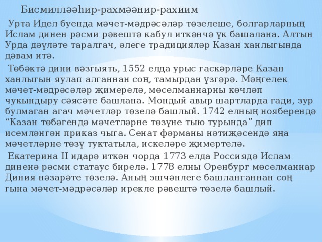  Бисмилләәһир-рахмәәнир-рахиим  Урта Идел буенда мәчет-мәдрәсәләр төзелеше, болгарларның Ислам динен рәсми рәвештә кабул иткәнчә үк башалана. Алтын Урда дәүләте таралгач, әлеге традицияләр Казан ханлыгында дәвам итә.  Төбәктә дини вәзгыять, 1552 елда урыс гаскәрләре Казан ханлыгын яулап алганнан соң, тамырдан үзгәрә. Мәңгелек мәчет-мәдрәсәләр җимерелә, мөселманнарны көчләп чукындыру сәясәте башлана. Мондый авыр шартларда гади, зур булмаган агач мәчетләр төзелә башлый. 1742 елның нояберендә “Казан төбәгендә мәчетләрне төзүне тыю турында” дип исемләнгән приказ чыга. Сенат фәрманы нәтиҗәсендә яңа мәчетләрне төзү туктатыла, искеләре җимертелә.  Екатерина II идарә иткән чорда 1773 елда Россиядә Ислам диненә рәсми статаус бирелә. 1778 елны Оренбург мөселманнар Диния нәзарәте төзелә. Аның эшчәнлеге башланганнан соң гына мәчет-мәдрәсәләр ирекле рәвештә төзелә башлый. 