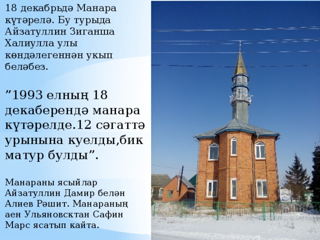 18 декабрьдә Манара күтәрелә. Бу турыда Айзатуллин Зиганша Халиулла улы көндәлегеннән укып беләбез.   ”1993 елның 18 декаберендә манара күтәрелде.12 сәгаттә урынына куелды,бик матур булды”.   Манараны ясыйлар Айзатуллин Дамир белән Алиев Рәшит. Манараның аен Ульяновсктан Сафин Марс ясатып кайта.   