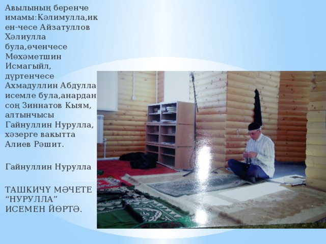 Авылының беренче имамы:Кәлимулла,икен-чесе Айзатуллов Хәлиулла була,өченчесе Мөхәметшин Исмагыйл, дүртенчесе Ахмадуллин Абдулла исемле була,анардан соң Зиннатов Кыям, алтынчысы Гайнуллин Нурулла, хәзерге вакытта Алиев Рәшит. Гайнуллин Нурулла ТАШКИЧҮ МӘЧЕТЕ “НУРУЛЛА” ИСЕМЕН ЙӨРТӘ. 