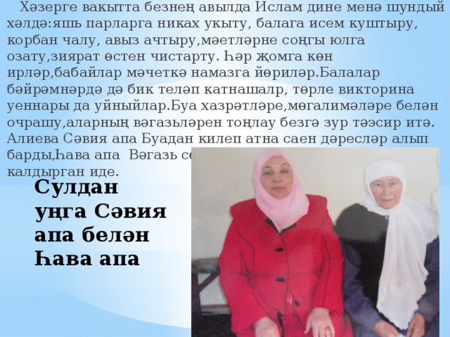  Хәзерге вакытта безнең авылда Ислам дине менә шундый хәлдә:яшь парларга никах укыту, балага исем куштыру, корбан чалу, авыз ачтыру,мәетләрне соңгы юлга озату,зиярат өстен чистарту. Һәр җомга көн ирләр,бабайлар мәчеткә намазга йөриләр.Балалар бәйрәмнәрдә дә бик теләп катнашалр, төрле викторина уеннары да уйныйлар.Буа хазрәтләре,мөгалимәләре белән очрашу,аларның вәгазьләрен тоңлау безгә зур тәэсир итә. Алиева Сәвия апа Буадан килеп атна саен дәресләр алып барды,Һава апа Вәгазь сөйләп, китаплар бүләк итеп калдырган иде. Сулдан уңга Сәвия апа белән Һава апа 
