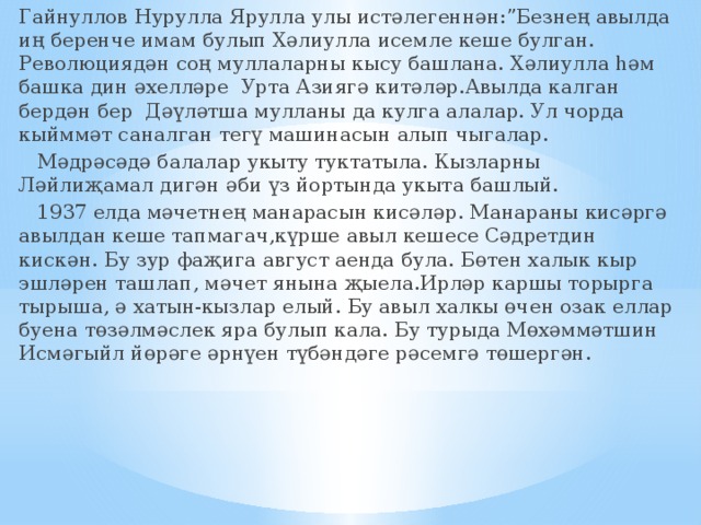 Гайнуллов Нурулла Ярулла улы истәлегеннән:”Безнең авылда иң беренче имам булып Хәлиулла исемле кеше булган. Революциядән соң муллаларны кысу башлана. Хәлиулла һәм башка дин әхелләре Урта Азиягә китәләр.Авылда калган бердән бер Дәүләтша мулланы да кулга алалар. Ул чорда кыйммәт саналган тегү машинасын алып чыгалар.  Мәдрәсәдә балалар укыту туктатыла. Кызларны Ләйлиҗамал дигән әби үз йортында укыта башлый.  1937 елда мәчетнең манарасын кисәләр. Манараны кисәргә авылдан кеше тапмагач,күрше авыл кешесе Сәдретдин кискән. Бу зур фаҗига август аенда була. Бөтен халык кыр эшләрен ташлап, мәчет янына җыела.Ирләр каршы торырга тырыша, ә хатын-кызлар елый. Бу авыл халкы өчен озак еллар буена төзәлмәслек яра булып кала. Бу турыда Мөхәммәтшин Исмәгыйл йөрәге әрнүен түбәндәге рәсемгә төшергән. 