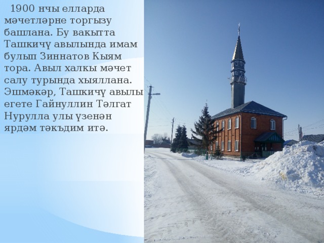  1900 нчы елларда мәчетләрне торгызу башлана. Бу вакытта Ташкичү авылында имам булып Зиннатов Кыям тора. Авыл халкы мәчет салу турында хыяллана. Эшмәкәр, Ташкичү авылы егете Гайнуллин Тәлгат Нурулла улы үзенән ярдәм тәкъдим итә. 