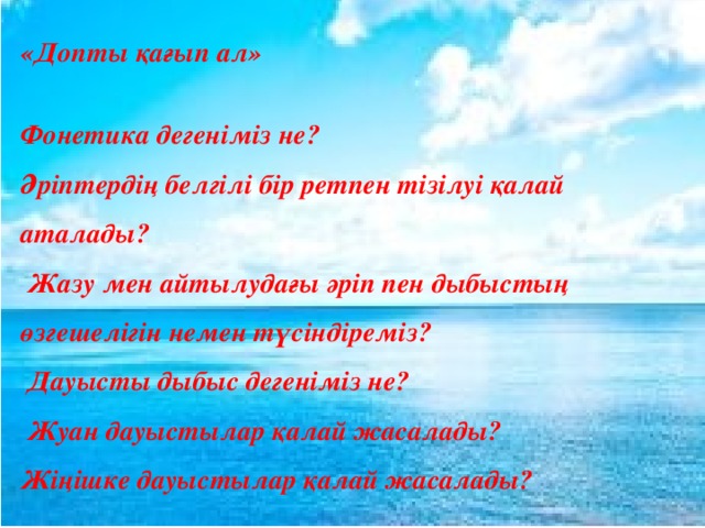 «Допты қағып ал»  Фонетика дегеніміз не? Әріптердің белгілі бір ретпен тізілуі қалай аталады?  Жазу мен айтылудағы әріп пен дыбыстың өзгешелігін немен түсіндіреміз?  Дауысты дыбыс дегеніміз не?  Жуан дауыстылар қалай жасалады? Жіңішке дауыстылар қалай жасалады? 