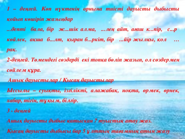 1 – деңгей. Көп нүктенің орнына тиісті дауысты дыбысты қойып көшіріп жазыңдар ...депті бала, бір ж...шік алма, ...лең айт, ағаш к...пір, с...р көйлек, ақша б...лт, қыран б...ркіт, бір ...йір жылқы, қол …рақ. 2-деңгей. Төмендегі сөздерді екі топқа бөліп жазып, ол сөздермен сөйлем құра.  Ашық дауыстылар / Қысаң дауыстылар Ыссылы – суықты, ізгілікті, алажабақ, ноқта, өрмек, өрнек, хабар, тігін, тұқым, білгір. 3 - деңгей Ашық дауысты дыбыс қатысқан 7 туыстық атау жаз. Қысаң дауысты дыбысы бар 5 ұлттық тағамның атын жазу 