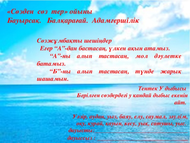 «Сөзден сөз тер» ойыны Бауырсақ. Балқарағай. Адамгершілік Сөзжұмбақты шешіңдер  Егер “А”-дан бастасаң, үлкен ақын атамыз. “ А”-ны алып тастасаң, мол дәулетке батамыз. “ Б”-ны алып тастасаң, түнде жарық шашамын. Тентек У дыбысы Берілген сөздердегі у қандай дыбыс екенін айт.  Уәзір, аудан, уыз, баяу, елу, саумал, зәулім, оқу, қурай, қауын, кесу, уық, сатушы, уыс.  дауысты:________________________________ дауыссыз : _____________________________ __ 