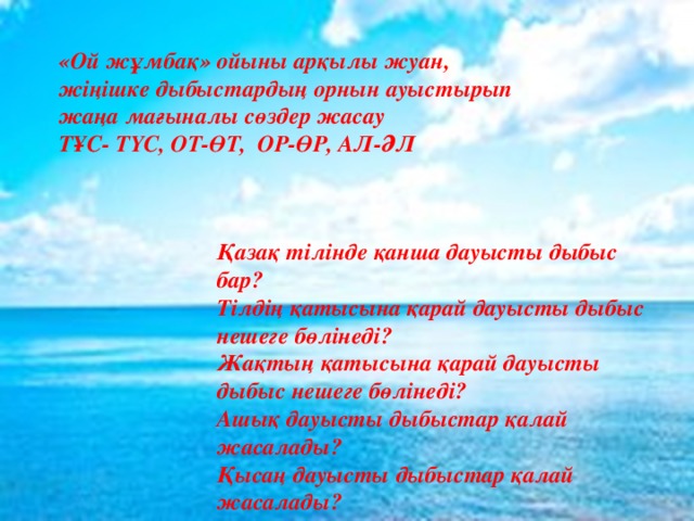 «Ой жұмбақ» ойыны арқылы жуан, жіңішке дыбыстардың орнын ауыстырып жаңа мағыналы сөздер жасау ТҰС- ТҮС, ОТ-ӨТ, ОР-ӨР, АЛ-ӘЛ Қазақ тілінде қанша дауысты дыбыс бар? Тілдің қатысына қарай дауысты дыбыс нешеге бөлінеді? Жақтың қатысына қарай дауысты дыбыс нешеге бөлінеді? Ашық дауысты дыбыстар қалай жасалады? Қысаң дауысты дыбыстар қалай жасалады? 