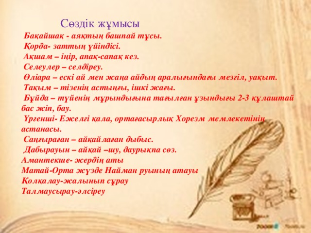  Сөздік жұмысы  Бақайшақ - аяқтың башпай тұсы.  Қорда- заттың үйіндісі.  Ақшам – іңір, апақ-сапақ кез.  Селеулер – селдіреу.  Өліара – ескі ай мен жаңа айдың аралығындағы мезгіл, уақыт.  Тақым – тізенің астыңғы, ішкі жағы.  Бұйда – түйенің мұрындығына тағылған ұзындығы 2-3 құлаштай бас жіп, бау.  Үргенші- Ежелгі қала, ортағасырлық Хорезм мемлекетінің астанасы.  Саңғыраған – айқайлаған дыбыс.  Дабырауын – айқай –шу, даурықпа сөз. Амантекше- жердің аты Матай-Орта жүзде Найман руының атауы Қолқалау-жалынып сұрау Талмаусырау-әлсіреу 