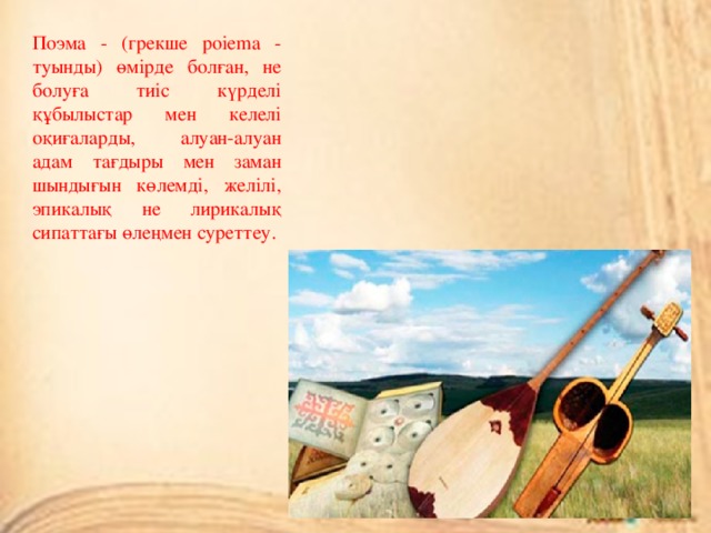 Поэма - (грекше poiema - туынды) өмірде болған, не болуға тиіс күрделі құбылыстар мен келелі оқиғаларды, алуан-алуан адам тағдыры мен заман шындығын көлемді, желілі, эпикалық не лирикалық сипаттағы өлеңмен суреттеу. 