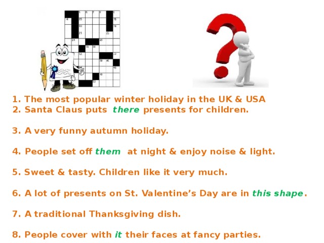 1. The most popular winter holiday in the UK & USA 2. Santa Claus puts  there  presents for children. 3. A very funny autumn holiday. 4. People set off them at night & enjoy noise & light. 5. Sweet & tasty. Children like it very much. 6. A lot of presents on St. Valentine’s Day are in this shape . 7. A traditional Thanksgiving dish. 8. People cover with  it  their faces at fancy parties. 