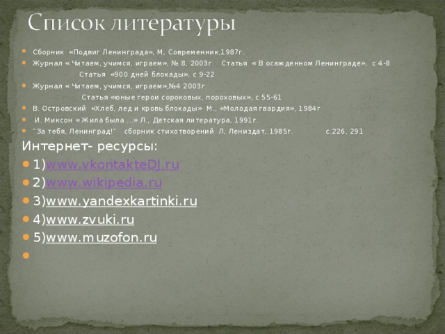 Сборник «Подвиг Ленинграда», М, Современник,1987г. Журнал « Читаем, учимся, играем», № 8, 2003г. Статья « В осажденном Ленинграде», с 4-8 Статья «900 дней блокады», с 9-22 Журнал « Читаем, учимся, играем»,№4 2003г. Статья «юные герои сороковых, пороховых», с 55-61 В. Островский «Хлеб, лед и кровь блокады» М., «Молодая гвардия», 1984г И. Миксон « Жила была …» Л., Детская литература, 1991г. ” За тебя, Ленинград!” сборник стихотворений Л, Лениздат, 1985г. с.226, 291 Интернет- ресурсы: 1) www . vkontakteDJ . ru 2) www . wikipedia . ru 3) www . yandexkartinki . ru 4) www . zvuki . ru 5) www . muzofon . ru