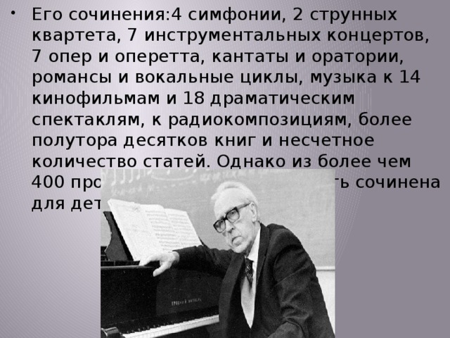 Его сочинения:4 симфонии, 2 струнных квартета, 7 инструментальных концертов, 7 опер и оперетта, кантаты и оратории, романсы и вокальные циклы, музыка к 14 кинофильмам и 18 драматическим спектаклям, к радиокомпозициям, более полутора десятков книг и несчетное количество статей. Однако из более чем 400 произведений основная часть сочинена для детей и юношества. 