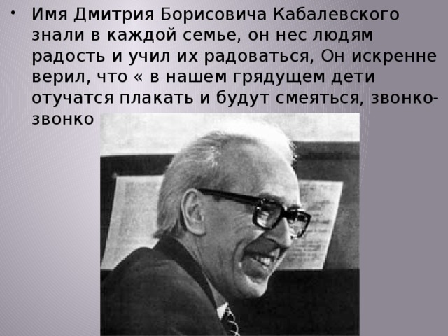 Имя Дмитрия Борисовича Кабалевского знали в каждой семье, он нес людям радость и учил их радоваться, Он искренне верил, что « в нашем грядущем дети отучатся плакать и будут смеяться, звонко-звонко смеяться….» 