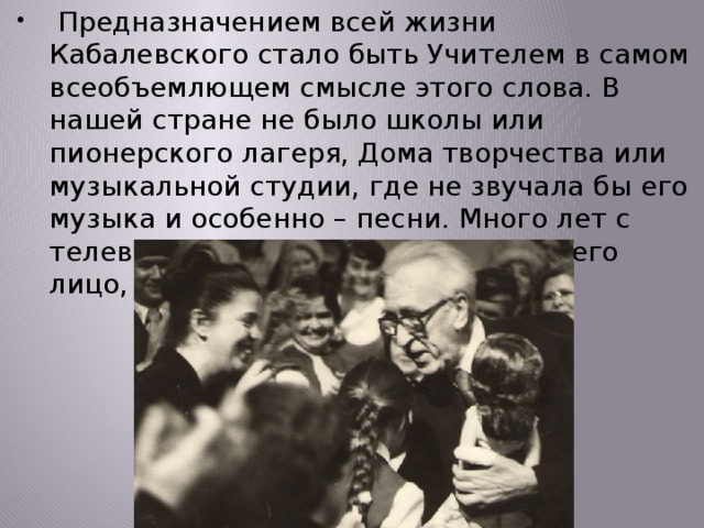  Предназначением всей жизни Кабалевского стало быть Учителем в самом всеобъемлющем смысле этого слова. В нашей стране не было школы или пионерского лагеря, Дома творчества или музыкальной студии, где не звучала бы его музыка и особенно – песни. Много лет с телевизионного экрана не сходило его лицо, по радио звучал его голос. 