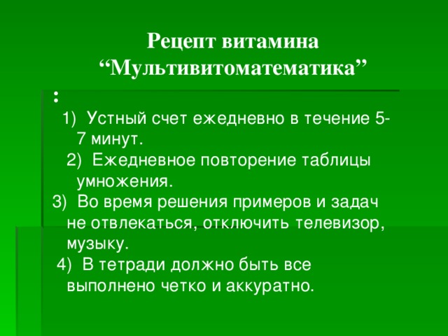 Рецепт витамина “ Мультивитоматематика” :  1) Устный счет ежедневно в течение 5-  7 минут.  2) Ежедневное повторение таблицы  умножения. 3) Во время решения примеров и задач  не отвлекаться, отключить телевизор,  музыку.  4) В тетради должно быть все  выполнено четко и аккуратно. 