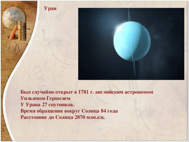 Уран Был случайно открыт в 1781 г. английским астрономом Уильямом Гершелем У Урана 27 спутников. Время обращения вокруг Солнца 84 года Расстояние до Солнца 2870 млн.км. 