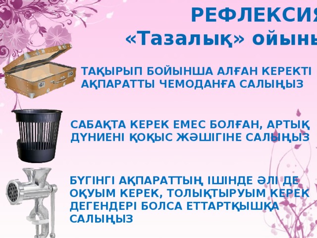 РЕФЛЕКСИЯ «Тазалық» ойыны Тақырып бойынша алған керекті ақпаратты чемоданға салыңыз Сабақта керек емес болған, артық дүниені қоқыс жәшігіне салыңыз Бүгінгі ақпараттың ішінде әлі де оқуым керек, толықтыруым керек дегендері болса еттартқышқа салыңыз 