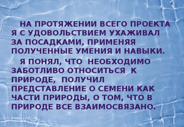  На протяжении всего проекта я с удовольствием ухаживал за посадками, применяя полученные умения и навыки.  Я понял, что необходимо заботливо относиться к природе, получил представление о семени как части природы, о том, что в природе все взаимосвязано. 