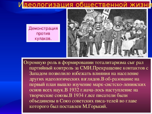 Идеологизация общественной жизни. Демонстрация против кулаков. Огромную роль в формировании тоталитаризма сыг рал партийный контроль за СМИ.Прекращение контактов с Западом позволило избежать влияния на население других идеологических взглядов.В об-разование на первый план вышло изучение марк-систско-ленинских основ всех наук.В 1932 г.нача-лось наступление на творческие союзы.В 1934 г.все писатели были объединены в Союз советских писа-телей во главе которого был поставлен М.Горький. 